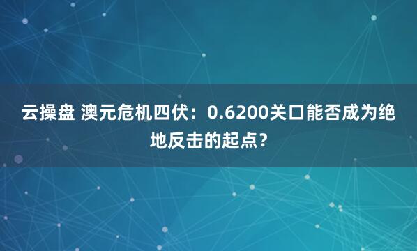 云操盘 澳元危机四伏:0.6200关口能否成为绝地反击的起点?