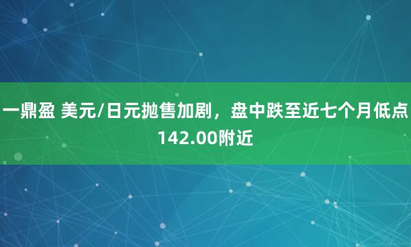 一鼎盈 美元/日元抛售加剧,盘中跌至近七个月低点142.00附近