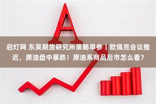 启灯网 东吴期货研究所策略早参|欧佩克会议推迟,原油盘中暴跌!原油系商品后市怎么看?