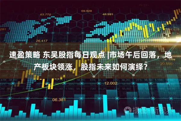 速盈策略 东吴股指每日观点 |市场午后回落,地产板块领涨,股指未来如何演绎?