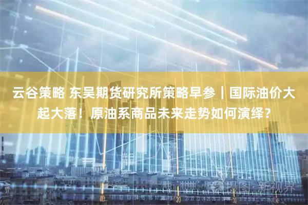 云谷策略 东吴期货研究所策略早参|国际油价大起大落!原油系商品未来走势如何演绎?