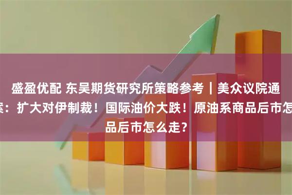 盛盈优配 东吴期货研究所策略参考|美众议院通过法案:扩大对伊制裁!国际油价大跌!原油系商品后市怎么走?