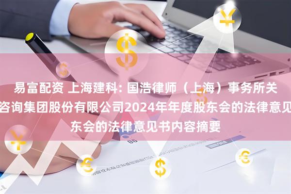 易富配资 上海建科: 国浩律师(上海)事务所关于上海建科咨询集团股份有限公司2024年年度股东会的法律意见书内容摘要