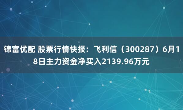 锦富优配 股票行情快报:飞利信(300287)6月18日主力资金净买入2139.96万元