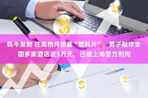 犇牛聚财 往高档月饼塞“塑料片”,男子敲诈全国多家酒店近5万元,已被上海警方刑拘
