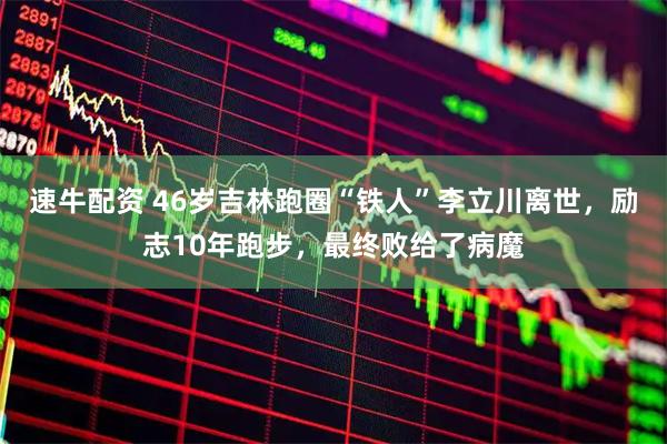 速牛配资 46岁吉林跑圈“铁人”李立川离世,励志10年跑步,最终败给了病魔