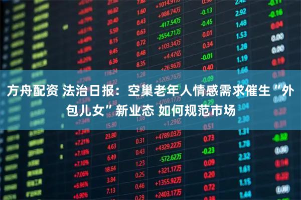 方舟配资 法治日报:空巢老年人情感需求催生“外包儿女”新业态 如何规范市场