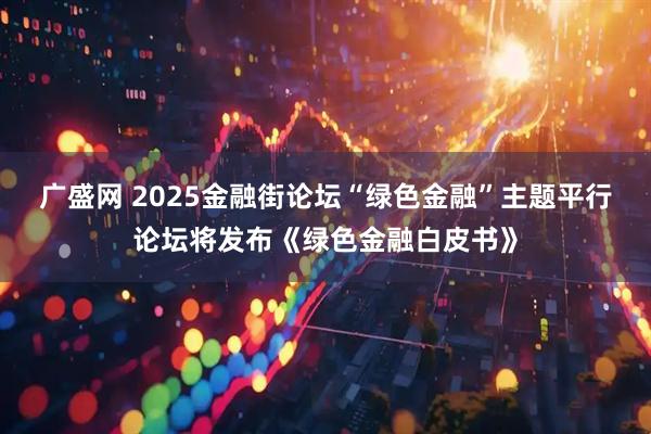 广盛网 2025金融街论坛“绿色金融”主题平行论坛将发布《绿色金融白皮书》