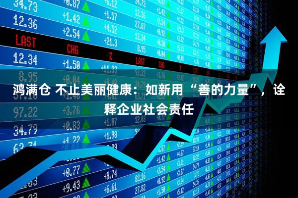 鸿满仓 不止美丽健康:如新用 “善的力量”,诠释企业社会责任