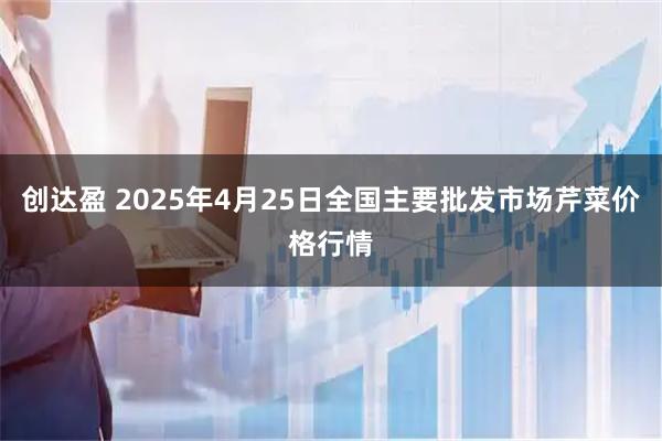 创达盈 2025年4月25日全国主要批发市场芹菜价格行情