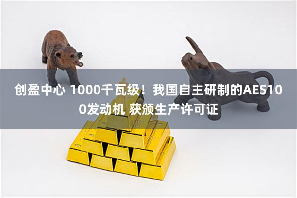 创盈中心 1000千瓦级！我国自主研制的AES100发动机 获颁生产许可证