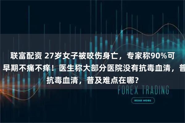 联富配资 27岁女子被咬伤身亡，专家称90%可能是银环蛇：早期不痛不痒！医生称大部分医院没有抗毒血清，普及难点在哪？