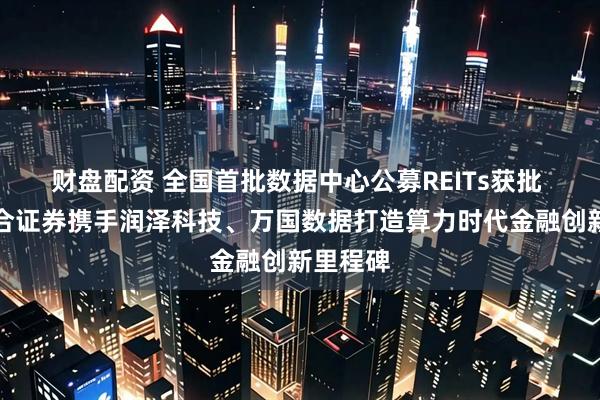 财盘配资 全国首批数据中心公募REITs获批 华泰联合证券携手润泽科技、万国数据打造算力时代金融创新里程碑