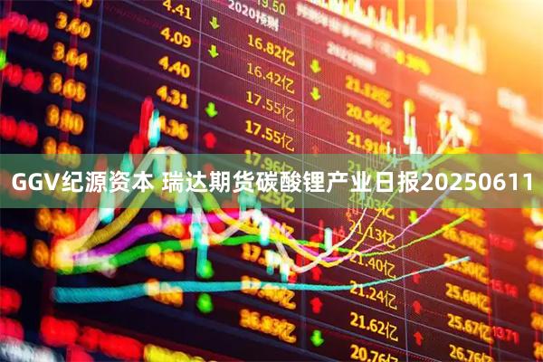 GGV纪源资本 瑞达期货碳酸锂产业日报20250611