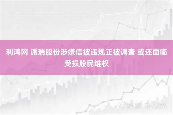 利鸿网 派瑞股份涉嫌信披违规正被调查 或还面临受损股民维权