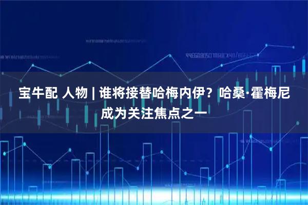 宝牛配 人物 | 谁将接替哈梅内伊?哈桑·霍梅尼成为关注焦点之一