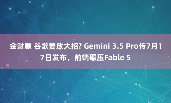 金财顺 谷歌要放大招? Gemini 3.5 Pro传7月17日发布，前端碾压Fable 5