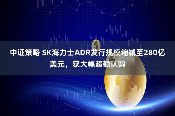 中证策略 SK海力士ADR发行规模缩减至280亿美元，获大幅超额认购