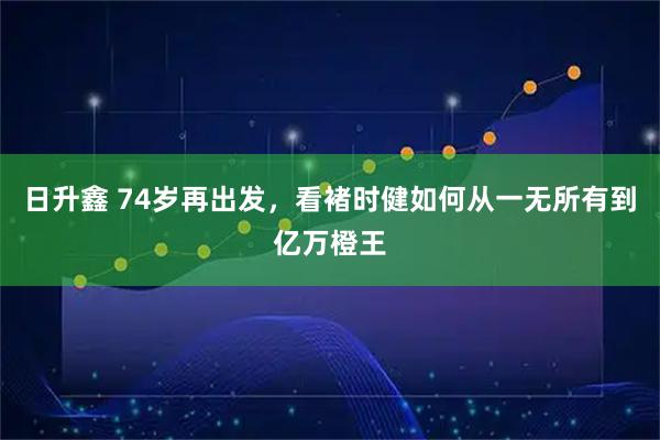 日升鑫 74岁再出发，看褚时健如何从一无所有到亿万橙王