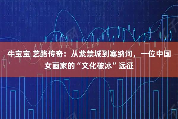 牛宝宝 艺路传奇：从紫禁城到塞纳河，一位中国女画家的“文化破冰”远征