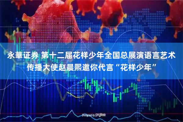 永華证券 第十二届花样少年全国总展演语言艺术传播大使赵晨熙邀你代言“花样少年”